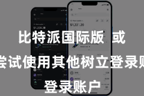 比特派国际版  或者尝试使用其他树立登录账户